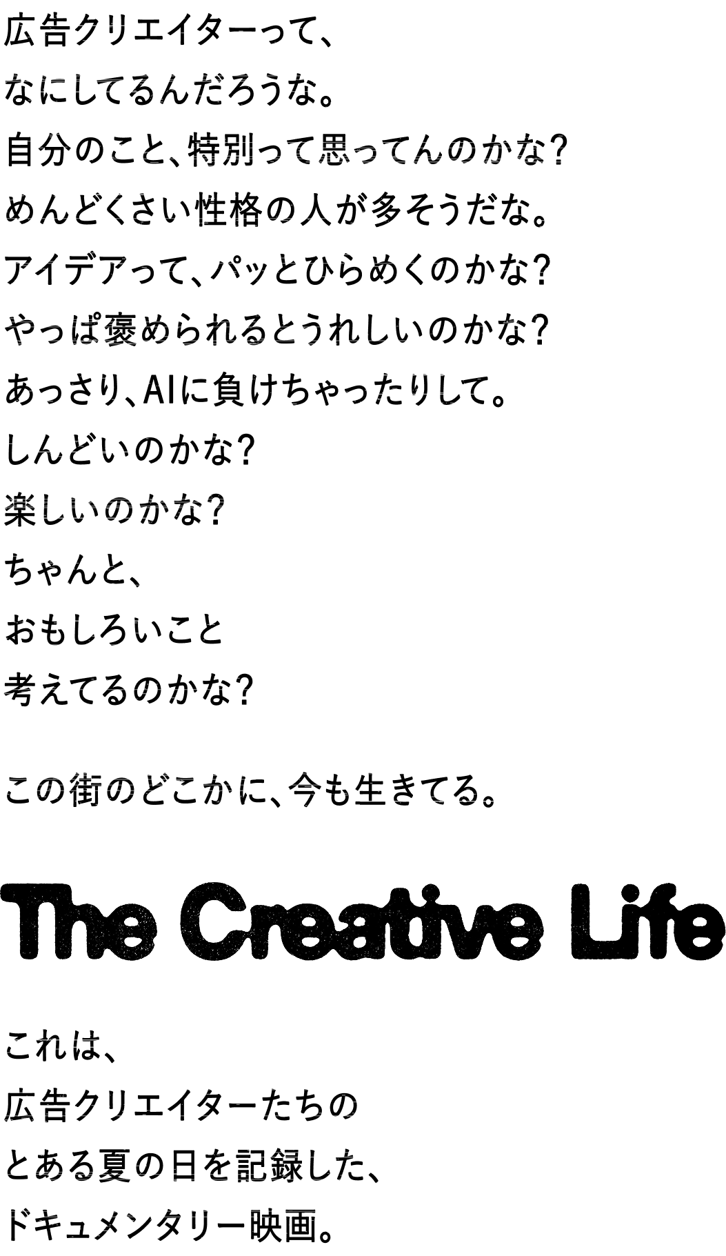広告クリエイターって、なにしてるんだろうな。自分のこと、特別って思ってんのかな?めんどくさい性格の人が多そうだな。アイデアって、パッとひらめくのかな?やっぱ褒められるとうれしいのかな?あっさり、AIに負けちゃったりして。しんどいのかな?楽しいのかな?ちゃんと、おもしろいこと考えてるのかな?この街にも、いまもどこかで生きている。The Creative Life これは、広告をつくるクリエイターたちのとある夏の日を記録した、ドキュメンタリー映画。